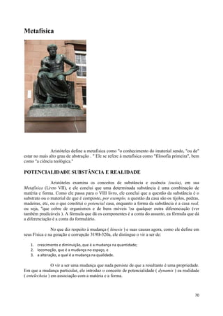 Metafísica




               Aristóteles define a metafísica como "o conhecimento do imaterial sendo, "ou de"
estar no mais alto grau de abstração . " Ele se refere à metafísica como "filosofia primeira", bem
como "a ciência teológica."

POTENCIALIDADE SUBSTÂNCIA E REALIDADE

               Aristóteles examina os conceitos de substância e essência (ousia), em sua
Metafísica (Livro VII), e ele conclui que uma determinada substância é uma combinação de
matéria e forma. Como ele passa para o VIII livro, ele conclui que a questão da substância é o
substrato ou o material de que é composto, por exemplo, a questão da casa são os tijolos, pedras,
madeiras, etc, ou o que constitui o potencial casa, enquanto a forma da substância é a casa real,
ou seja, "que cobre de organismos e de bens móveis 'ou qualquer outra diferenciação (ver
também predicáveis ). A fórmula que dá os componentes é a conta do assunto, ea fórmula que dá
a diferenciação é a conta do formulário.

               No que diz respeito à mudança ( kinesis ) e suas causas agora, como ele define em
seus Física e na geração e corrupção 319B-320a, ele distingue o vir a ser de:

   1. crescimento e diminuição, que é a mudança na quantidade;
   2. locomoção, que é a mudança no espaço, e
   3. a alteração, a qual é a mudança na qualidade.

                O vir a ser uma mudança que nada persiste de que a resultante é uma propriedade.
Em que a mudança particular, ele introduz o conceito de potencialidade ( dynamis ) ea realidade
( entelecheia ) em associação com a matéria e a forma.



                                                                                               70
 