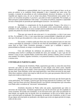 Referindo-se a potencialidade, isto é o que uma coisa é capaz de fazer, ou de ser
posta em prática, se as condições forem adequadas e não é impedido por outra coisa. Por
exemplo, a semente de uma planta no solo é potencialmente (dynamei) da planta, e se não for
impedido por alguma coisa, ele vai se tornar uma planta. Potencialmente seres podem 'ato' (
poiein ) ou 'ser postas em prática "( paschein ), que pode ser inato ou aprendido. Por exemplo, os
olhos possuem a potencialidade de visão (inata - a ser postas em prática), enquanto a capacidade
de tocar a flauta pode ser possuído por aprendizagem (exercício - em exercício).

                Realidade é o cumprimento do fim da potencialidade. Porque o fim (telos) é o
princípio de cada mudança, e por causa da extremidade existe potencialidade, portanto, a
realidade é o fim. Referindo-se ao nosso exemplo anterior, poderíamos dizer que uma realidade é
quando uma planta faz uma das atividades que as plantas fazem.

               "Para que, por causa de uma coisa que é, é o seu princípio, e o devir é por causa
do fim;. Ea realidade é o fim, e é por causa desta que a potencialidade é adquirido por animais
não vejo a fim de que eles podem ter a visão, mas eles têm uma visão que eles possam ver ".

                Em resumo, a matéria usada para fazer uma casa tem potencial para ser uma casa
e tanto a actividade de construção e à forma da casa final são factualidades, que é também uma
causa final ou final. Então Aristóteles prossegue e conclui que a realidade é anterior à
potencialidade na fórmula, no tempo e na substancialidade.

               Com esta definição da substância em particular (ou seja, matéria e forma),
Aristóteles tenta resolver o problema da unidade dos seres, por exemplo, "o que é que faz um
homem"? Uma vez que, segundo Platão, existem duas ideias: animais e bípede, como é o homem
uma unidade? No entanto, segundo Aristóteles, o ser potencial (matéria) e real (forma) são uma e
a mesma coisa.

UNIVERSAIS E PARTICULARES

              Predecessor de Aristóteles, Platão, argumentou que todas as coisas têm uma forma
universal, que pode ser tanto uma propriedade ou uma relação com outras coisas. Quando
olhamos para uma maçã, por exemplo, vemos uma maçã, e também podemos analisar uma forma
de uma maçã. Neste distinção, existe uma maçã particular e uma forma universal de uma maçã.
Além disso, podemos colocar uma maçã ao lado de um livro, para que possamos falar de livro e
maçã como sendo ao lado do outro.

               Platão argumentou que existem algumas formas universais que não fazem parte de
coisas particulares. Por exemplo, é possível que não há bem particular de existência, mas "bom"
ainda é uma boa forma universal. Bertrand Russell é um filósofo contemporâneo que concordou
com Platão sobre a existência de "universais" uninstantiated.

               Aristóteles discordou de Platão sobre este ponto, argumentando que todos os
universais são instanciados. Aristóteles argumentou que não há universais que são acopladas às
coisas existentes. De acordo com Aristóteles, se um universal existe, quer como um particular ou
uma relação, em seguida, deve ter havido, deve ser actualmente, ou deve ser no futuro, algo em
que o universal pode ser predicado. Por conseguinte, de acordo com Aristóteles, se não é o caso
de que alguns universal pode ser predicado a um objecto que existe em algum período de tempo,
então ele não existe.


                                                                                               71
 