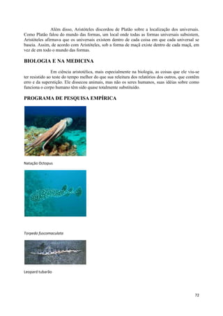 Além disso, Aristóteles discordou de Platão sobre a localização dos universais.
Como Platão falou do mundo das formas, um local onde todas as formas universais subsistem,
Aristóteles afirmava que os universais existem dentro de cada coisa em que cada universal se
baseia. Assim, de acordo com Aristóteles, sob a forma de maçã existe dentro de cada maçã, em
vez de em todo o mundo das formas.

BIOLOGIA E NA MEDICINA

                Em ciência aristotélica, mais especialmente na biologia, as coisas que ele viu-se
ter resistido ao teste do tempo melhor do que sua releitura dos relatórios dos outros, que contêm
erro e da superstição. Ele dissecou animais, mas não os seres humanos, suas idéias sobre como
funciona o corpo humano têm sido quase totalmente substituído.

PROGRAMA DE PESQUISA EMPÍRICA




Natação Octopus




Torpedo fuscomaculata




Leopard tubarão




                                                                                              72
 