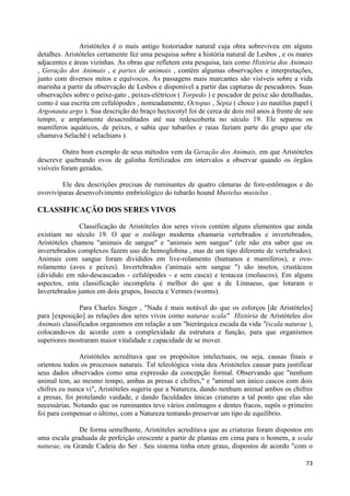 Aristóteles é o mais antigo historiador natural cuja obra sobreviveu em alguns
detalhes. Aristóteles certamente fez uma pesquisa sobre a história natural de Lesbos , e os mares
adjacentes e áreas vizinhas. As obras que refletem esta pesquisa, tais como História dos Animais
, Geração dos Animais , e partes de animais , contêm algumas observações e interpretações,
junto com diversos mitos e equívocos. As passagens mais marcantes são visíveis sobre a vida
marinha a partir da observação de Lesbos e disponível a partir das capturas de pescadores. Suas
observações sobre o peixe-gato , peixes-elétricos ( Torpedo ) e pescador de peixe são detalhadas,
como é sua escrita em cefalópodes , nomeadamente, Octopus , Sépia ( choco ) eo nautilus papel (
Argonauta argo ). Sua descrição do braço hectocotyl foi de cerca de dois mil anos à frente de seu
tempo, e amplamente desacreditados até sua redescoberta no século 19. Ele separou os
mamíferos aquáticos, de peixes, e sabia que tubarões e raias faziam parte do grupo que ele
chamava Selachē ( selachians ).

          Outro bom exemplo de seus métodos vem da Geração dos Animais, em que Aristóteles
descreve quebrando ovos de galinha fertilizados em intervalos a observar quando os órgãos
visíveis foram gerados.

        Ele deu descrições precisas de ruminantes de quatro câmaras de fore-estômagos e do
ovovivíparas desenvolvimento embriológico do tubarão hound Mustelus mustelus .

CLASSIFICAÇÃO DOS SERES VIVOS

               Classificação de Aristóteles dos seres vivos contém alguns elementos que ainda
existiam no século 19. O que o zoólogo moderna chamaria vertebrados e invertebrados,
Aristóteles chamou "animais de sangue" e "animais sem sangue" (ele não era saber que os
invertebrados complexos fazem uso de hemoglobina , mas de um tipo diferente de vertebrados).
Animais com sangue foram divididos em live-rolamento (humanos e mamíferos), e ovo-
rolamento (aves e peixes). Invertebrados ('animais sem sangue ") são insetos, crustáceos
(dividido em não-descascados - cefalópodes - e sem casca) e testacea (moluscos). Em alguns
aspectos, esta classificação incompleta é melhor do que a de Linnaeus, que lotaram o
Invertebrados juntos em dois grupos, Insecta e Vermes (worms).

              Para Charles Singer , "Nada é mais notável do que os esforços [de Aristóteles]
para [exposição] as relações dos seres vivos como naturae scala" História de Aristóteles dos
Animais classificados organismos em relação a um "hierárquica escada da vida "(scala naturae ),
colocando-os de acordo com a complexidade da estrutura e função, para que organismos
superiores mostraram maior vitalidade e capacidade de se mover.

               Aristóteles acreditava que os propósitos intelectuais, ou seja, causas finais e
orientou todos os processos naturais. Tal teleológica vista deu Aristóteles causar para justificar
seus dados observados como uma expressão da concepção formal. Observando que "nenhum
animal tem, ao mesmo tempo, ambas as presas e chifres," e "animal um único cascos com dois
chifres eu nunca vi", Aristóteles sugeriu que a Natureza, dando nenhum animal ambos os chifres
e presas, foi protelando vaidade, e dando faculdades únicas criaturas a tal ponto que elas são
necessárias. Notando que os ruminantes teve vários estômagos e dentes fracos, supôs o primeiro
foi para compensar o último, com a Natureza tentando preservar um tipo de equilíbrio.

              De forma semelhante, Aristóteles acreditava que as criaturas foram dispostos em
uma escala graduada de perfeição crescente a partir de plantas em cima para o homem, a scala
naturae, ou Grande Cadeia do Ser . Seu sistema tinha onze graus, dispostos de acordo "com o

                                                                                               73
 
