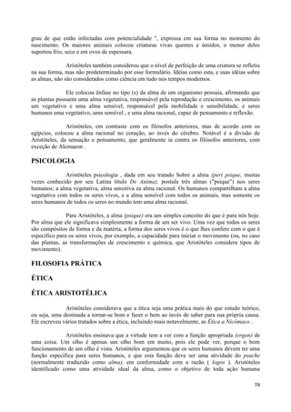 grau de que estão infectadas com potencialidade ", expressa em sua forma no momento do
nascimento. Os maiores animais colocou criaturas vivas quentes e úmidos, o menor deles
suportou frio, seco e em ovos de espessura.

               Aristóteles também considerou que o nível de perfeição de uma criatura se refletiu
na sua forma, mas não predeterminado por esse formulário. Idéias como esta, e suas idéias sobre
as almas, não são considerados como ciência em tudo nos tempos modernos.

               Ele colocou ênfase no tipo (s) da alma de um organismo possuía, afirmando que
as plantas possuem uma alma vegetativa, responsável pela reprodução e crescimento, os animais
um vegetativo e uma alma sensível, responsável pela mobilidade e sensibilidade, e seres
humanos uma vegetativo, uma sensível , e uma alma racional, capaz de pensamento e reflexão.

               Aristóteles, em contraste com os filósofos anteriores, mas de acordo com os
egípcios, colocou a alma racional no coração, ao invés do cérebro. Notável é a divisão de
Aristóteles, da sensação e pensamento, que geralmente ia contra os filósofos anteriores, com
exceção de Alcmaeon .

PSICOLOGIA
              Aristóteles psicologia , dada em seu tratado Sobre a alma (peri psique, muitas
vezes conhecido por seu Latina título De Anima), postula três almas ("psique") nos seres
humanos: a alma vegetativa, alma sensitiva ea alma racional. Os humanos compartilham a alma
vegetativa com todos os seres vivos, e a alma sensível com todos os animais, mas somente os
seres humanos de todos os seres no mundo tem uma alma racional.

               Para Aristóteles, a alma (psique) era um simples conceito do que é para nós hoje.
Por alma que ele significava simplesmente a forma de um ser vivo. Uma vez que todos os seres
são compósitos de forma e da matéria, a forma dos seres vivos é o que lhes confere com o que é
específico para os seres vivos, por exemplo, a capacidade para iniciar o movimento (ou, no caso
das plantas, as transformações de crescimento e química, que Aristóteles considera tipos de
movimento).

FILOSOFIA PRÁTICA

ÉTICA

ÉTICA ARISTOTÉLICA

              Aristóteles considerava que a ética seja uma prática mais do que estudo teórico,
ou seja, uma destinada a tornar-se bom e fazer o bem ao invés de saber para sua própria causa.
Ele escreveu vários tratados sobre a ética, incluindo mais notavelmente, as Ética a Nicômaco .

              Aristóteles ensinava que a virtude tem a ver com a função apropriada (ergon) de
uma coisa. Um olho é apenas um olho bom em muito, pois ele pode ver, porque o bom
funcionamento de um olho é vista. Aristóteles argumentou que os seres humanos devem ter uma
função específica para seres humanos, e que esta função deve ser uma atividade do psuche
(normalmente traduzido como alma), em conformidade com a razão ( logos ). Aristóteles
identificado como uma atividade ideal da alma, como o objetivo de toda ação humana

                                                                                              74
 