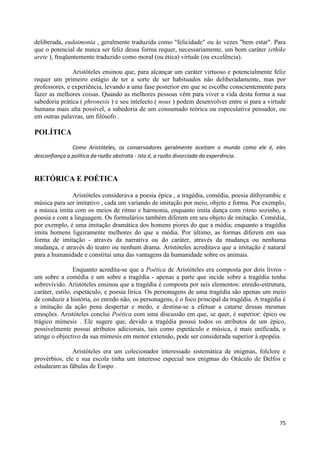 deliberada, eudaimonia , geralmente traduzida como "felicidade" ou às vezes "bem estar". Para
que o potencial de nunca ser feliz dessa forma requer, necessariamente, um bom caráter (ethike
arete ), freqüentemente traduzido como moral (ou ética) virtude (ou excelência).

               Aristóteles ensinou que, para alcançar um caráter virtuoso e potencialmente feliz
requer um primeiro estágio de ter a sorte de ser habituados não deliberadamente, mas por
professores, e experiência, levando a uma fase posterior em que se escolhe conscientemente para
fazer as melhores coisas. Quando as melhores pessoas vêm para viver a vida desta forma a sua
sabedoria prática ( phronesis ) e seu intelecto ( nous ) podem desenvolver entre si para a virtude
humana mais alta possível, a sabedoria de um consumado teórica ou especulativa pensador, ou
em outras palavras, um filósofo .

POLÍTICA
               Como Aristóteles, os conservadores geralmente aceitam o mundo como ele é, eles
desconfiança a política da razão abstrata - isto é, a razão divorciada da experiência.


RETÓRICA E POÉTICA

              Aristóteles considerava a poesia épica , a tragédia, comédia, poesia dithyrambic e
música para ser imitativo , cada um variando de imitação por meio, objeto e forma. Por exemplo,
a música imita com os meios de ritmo e harmonia, enquanto imita dança com ritmo sozinho, a
poesia e com a linguagem. Os formulários também diferem em seu objeto de imitação. Comédia,
por exemplo, é uma imitação dramática dos homens piores do que a média; enquanto a tragédia
imita homens ligeiramente melhores do que a média. Por último, as formas diferem em sua
forma de imitação - através da narrativa ou do caráter, através da mudança ou nenhuma
mudança, e através do teatro ou nenhum drama. Aristóteles acreditava que a imitação é natural
para a humanidade e constitui uma das vantagens da humanidade sobre os animais.

                 Enquanto acredita-se que a Poética de Aristóteles era composta por dois livros -
um sobre a comédia e um sobre a tragédia - apenas a parte que incide sobre a tragédia tenha
sobrevivido. Aristóteles ensinou que a tragédia é composta por seis elementos: enredo-estrutura,
caráter, estilo, espetáculo, e poesia lírica. Os personagens de uma tragédia são apenas um meio
de conduzir a história, eo enredo não, os personagens, é o foco principal da tragédia. A tragédia é
a imitação da ação pena despertar e medo, e destina-se a efetuar a catarse dessas mesmas
emoções. Aristóteles conclui Poética com uma discussão em que, se quer, é superior: épico ou
trágico mimesis . Ele sugere que, devido a tragédia possui todos os atributos de um épico,
possivelmente possui atributos adicionais, tais como espetáculo e música, é mais unificada, e
atinge o objectivo da sua mimesis em menor extensão, pode ser considerada superior à epopéia.

               Aristóteles era um colecionador interessado sistemática de enigmas, folclore e
provérbios, ele e sua escola tinha um interesse especial nos enigmas do Oráculo de Delfos e
estudaram as fábulas de Esopo .




                                                                                                75
 
