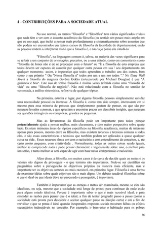 4 - CONTRIBUIÇÕES PARA A SOCIEDADE ATUAL


               No uso normal, os termos "filosofia" e "filosófica" tem vários significados triviais
que nada têm a ver com o assunto acadêmico da filosofia (ou sentido um pouco mais amplo em
que eu uso aqui, que inclui a pensar mais profundamente e sistematicamente sobre assuntos que
não podem ser encontrados em típicos cursos de filosofia da faculdade de departamento), então
as pessoas tendem a interpretar mal o que a filosofia é, e não vejo ponto em estudá-la.

               "Filosofia", na linguagem comum é, talvez, na maioria das vezes significava para
se referir a um conjunto de orientações, preceitos, ou a uma atitude, como em comentários como
"filosofia de Jones não é de se preocupar com o futuro" ou "É a filosofia de esta empresa que
todos devem ser capazes de assumir por qualquer outra pessoa em sua / seu departamento em
qualquer momento;. assim, é imperativo que todos aprendam o trabalho uns dos outros, bem
como o seu próprio " Ou "Nossa filosofia é" todos por um e um por todos "." No filme Wall
Street a filosofia do magnata Gordon Gekko (interpretado por Michael Douglas) é que "A
ganância é boa". Este uso do termo filosofia é muitas vezes referida como uma "filosofia de
vida" ou uma "filosofia de negócio". Não está relacionado com a filosofia no sentido de
sustentada, a análise sistemática, reflexiva de qualquer tópico.

               Na primeira, estreita e lugar, por alguma filosofia pessoas simplesmente satisfaz
uma necessidade pessoal ou interesse. A filosofia é, como tem sido sempre, interessante em si
mesmo para essa minoria de pessoas que simplesmente gostam de pensar, ou que são por
natureza levados a pensar, e que apreciam e encontrar prazer em descobrir insights, que parecem
ser questões intangíveis ou complexas, grandes ou pequenas.

                Mas as ferramentas da filosofia pode ser importante para todos porque
potencialmente ajuda a pensar melhor, mais claramente, e com maior perspectiva sobre quase
tudo. Existem inúmeras áreas de tópicos específicos na filosofia acadêmica, muitas de interesse
apenas para poucos, mesmo entre os filósofos, mas existem recursos e técnicas comuns a todos
eles, e são essas características e técnicas que também podem ser aplicados a quase qualquer
coisa na vida . Esses recursos têm a ver com o raciocínio e com entendimento de conceitos, e, até
certo ponto pequeno, com criatividade . Normalmente, todas as outras coisas sendo iguais,
melhor se compreende nada e pode pensar claramente e logicamente sobre isso, o melhor para
um serão, e tanto melhor se será capaz de agir com base nessa compreensão e raciocínio

               Além disso, a filosofia, em muitos casos é de cerca de decidir quais as metas e os
valores são dignos de prosseguir - o que termina são importantes. Pode-se ser científico ou
pragmático sobre a perseguição de objectivos próprios da maneira mais eficiente, mas é
importante ter os objetivos corretos ou mais razoável, em primeiro lugar. Filosofia é uma forma
de examinar idéias sobre quais objetivos são o mais digno. Um debate saudável filosófica sobre
o que é ideal ou que ideais deve ser procurado e perseguido, é importante.

               Também é importante que as crenças e metas ser examinada, mesmo se eles são
idealistas, ou seja, mesmo que a sociedade está longe de pronto para continuar de onde estão
para algum estado idealista. Porque é importante saber o que é mais razoável ideal, e para
entender as razões para pensar que é o ideal, a fim de tentar progredir passo a passo (como a
sociedade está pronta para descobrir e aceitar qualquer passo na direção certa) e em a fim de
reavaliar o que se pensa é ideal quando inesperados respostas sociais mostram falhas ou efeitos
secundários indesejáveis no conceito. Por exemplo, o bem-estar e habitação para os pobres

                                                                                                76
 