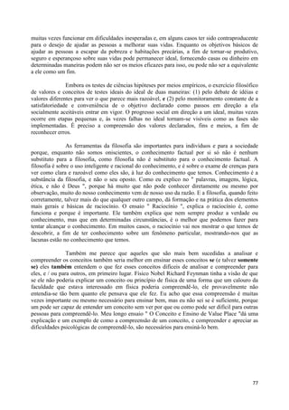 muitas vezes funcionar em dificuldades inesperadas e, em alguns casos ter sido contraproducente
para o desejo de ajudar as pessoas a melhorar suas vidas. Enquanto os objetivos básicos de
ajudar as pessoas a escapar da pobreza e habitações precárias, a fim de tornar-se produtivo,
seguro e esperançoso sobre suas vidas pode permanecer ideal, fornecendo casas ou dinheiro em
determinadas maneiras podem não ser os meios eficazes para isso, ou pode não ser a equivalente
a ele como um fim.

               Embora os testes de ciências hipóteses por meios empíricos, o exercício filosófico
de valores e conceitos de testes ideais do ideal de duas maneiras: (1) pelo debate de idéias e
valores diferentes para ver o que parece mais razoável, e (2) pelo monitoramento constante de a
satisfatoriedade e conveniência de o objetivo declarado como passos em direção a ela
socialmente aceitáveis entrar em vigor. O progresso social em direção a um ideal, muitas vezes
ocorre em etapas pequenas e, às vezes falhas no ideal tornam-se visíveis como as fases são
implementadas. É preciso a compreensão dos valores declarados, fins e meios, a fim de
reconhecer erros.

                As ferramentas da filosofia são importantes para indivíduos e para a sociedade
porque, enquanto não somos oniscientes, o conhecimento factual por si só não é nenhum
substituto para a filosofia, como filosofia não é substituto para o conhecimento factual. A
filosofia é sobre o uso inteligente e racional do conhecimento, e é sobre o exame de crenças para
ver como clara e razoável como eles são, à luz do conhecimento que temos. Conhecimento é a
substância da filosofia, e não o seu oposto. Como eu explico no " palavras, imagens, lógica,
ética, e não é Deus ", porque há muito que não pode conhecer diretamente ou mesmo por
observação, muito do nosso conhecimento vem de nosso uso da razão. E a filosofia, quando feito
corretamente, talvez mais do que qualquer outro campo, dá formação e na prática dos elementos
mais gerais e básicas de raciocínio. O ensaio " Raciocínio ", explica o raciocínio é, como
funciona e porque é importante. Ele também explica que nem sempre produz a verdade ou
conhecimento, mas que em determinadas circunstâncias, é o melhor que podemos fazer para
tentar alcançar o conhecimento. Em muitos casos, o raciocínio vai nos mostrar o que temos de
descobrir, a fim de ter conhecimento sobre um fenômeno particular, mostrando-nos que as
lacunas estão no conhecimento que temos.

                Também me parece que aqueles que são mais bem sucedidas a analisar e
compreender os conceitos também seria melhor em ensinar esses conceitos se (e talvez somente
se) eles também entendem o que fez esses conceitos difíceis de analisar e compreender para
eles, e / ou para outros, em primeiro lugar. Físico Nobel Richard Feynman tinha a visão de que
se ele não poderia explicar um conceito ou princípio de física de uma forma que um calouro da
faculdade que estava interessado em física poderia compreendê-lo, ele provavelmente não
entendia-se tão bem quanto ele pensava que ele fez. Eu acho que essa compreensão é muitas
vezes importante ou mesmo necessário para ensinar bem, mas eu não sei se é suficiente, porque
um pode ser capaz de entender um conceito sem ver por que ou como pode ser difícil para outras
pessoas para compreendê-lo. Meu longo ensaio " O Conceito e Ensino de Value Place "dá uma
explicação e um exemplo de como a compreensão de um conceito, e compreender e apreciar as
dificuldades psicológicas de compreendê-lo, são necessários para ensiná-lo bem.




                                                                                              77
 