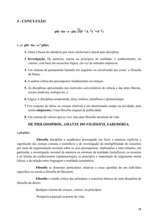 3 - CONCLUSÃO

                               phi · los · o · phy   (F -L s   -F )



n. pl. phi · los · o ° phies

      1. Amor e busca da sabedoria por meio intelectual e moral auto-disciplina.

      2 Investigação. Da natureza, causas ou princípios de realidade, o conhecimento, ou
        valores, com base em raciocínio lógico, em vez de métodos empíricos.

      3. Um sistema de pensamento baseado em inquérito ou envolvendo tais como: a filosofia
         de Hume.

      4. A análise crítica dos pressupostos fundamentais ou crenças.

      5. As disciplinas apresentadas nos currículos universitários de ciência e das artes liberais,
         exceto medicina, teologia lei, e.

      6. Lógica A disciplina compreende, ética, estética, metafísica e epistemologia.

      7 Um conjunto de idéias ou crenças relativas a um determinado campo ou atividade; uma
         teoria subjacente:. Uma filosofia original de publicidade.

      8. Um sistema de valores que se vive: tem uma filosofia incomum de vida.

         DE PHILOSOPHOS, AMANTE DO FILÓSOFO, SABEDORIA;

n pl-phies

                 Filosofia disciplina o acadêmico preocupado em fazer a natureza explícita e
significado das crenças comuns e científicos e de investigação da inteligibilidade de conceitos
por meio de argumentação racional sobre os seus pressupostos, implicações e inter-relações, em
particular, a investigação racional da natureza ea estrutura da realidade (metafísica), os recursos
e os limites do conhecimento (epistemologia), os princípios e importação de julgamento moral
(ética), e da relação entre linguagem e realidade (semântica)

               Filosofia as doutrinas particulares relativas a essas questões de um indivíduo
específico ou escola a filosofia de Descartes

                Filosofia o estudo crítico dos princípios e conceitos básicos de uma disciplina da
filosofia do direito

                Qualquer sistema de crenças, valores, ou princípios

                 Perspectiva pessoal ou ponto de vista.


                                                                                                78
 