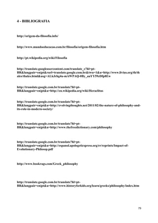 4 - BIBLIOGRAFIA


http://origem-da-filosofia.info/


http://www.mundoeducacao.com.br/filosofia/origem-filosofia.htm


http://pt.wikipedia.org/wiki/Filosofia


http://translate.googleusercontent.com/translate_c?hl=pt-
BR&langpair=en|pt&rurl=translate.google.com.br&twu=1&u=http://www.livius.org/th/th
ales/thales.html&usg=ALkJrhg4u-mAWPAQ-0By_auYY59zDfp8Ew


http://translate.google.com.br/translate?hl=pt-
BR&langpair=en|pt&u=http://en.wikipedia.org/wiki/Heraclitus


http://translate.google.com.br/translate?hl=pt-
BR&langpair=en|pt&u=http://evolvingthoughts.net/2011/02/the-nature-of-philosophy-and-
its-role-in-modern-society/



http://translate.google.com.br/translate?hl=pt-
BR&langpair=en|pt&u=http://www.thefreedictionary.com/philosophy



http://translate.google.com.br/translate?hl=pt-
BR&langpair=en|pt&u=http://espanol.apologeticspress.org/rr/reprints/Impact-of-
Evolutionary-Philosop.pdf



http://www.bookrags.com/Greek_philosophy




http://translate.google.com.br/translate?hl=pt-
BR&langpair=en|pt&u=http://www.historyforkids.org/learn/greeks/philosophy/index.htm




                                                                                   79
 