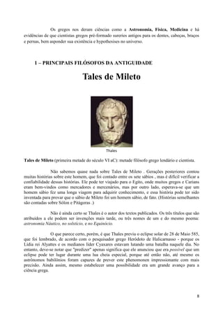 Os gregos nos deram ciências como a Astronomia, Física, Medicina e há
evidências de que cientistas gregos pré-formado sureries antigos para os dentes, cabeças, braços
e pernas, bem asponder sua existência e hypothesises no universo.



     1 – PRINCIPAIS FILÓSOFOS DA ANTIGUIDADE

                                 Tales de Mileto




                                              Thales

Tales de Mileto (primeira metade do século VI aC): metade filósofo grego lendário e cientista.

               Não sabemos quase nada sobre Tales de Mileto . Gerações posteriores contou
muitas histórias sobre este homem, que foi contado entre os sete sábios , mas é difícil verificar a
confiabilidade dessas histórias. Ele pode ter viajado para o Egito, onde muitos gregos e Carians
eram bem-vindos como mercadores e mercenários, mas por outro lado, esperava-se que um
homem sábio fez uma longa viagem para adquirir conhecimento, e essa história pode ter sido
inventada para provar que o sábio de Mileto foi um homem sábio, de fato. (Histórias semelhantes
são contadas sobre Sólon e Pitágoras .)

               Não é ainda certo se Thales é o autor dos textos publicados. Os três títulos que são
atribuídos a ele podem ser invenções mais tarde, ou três nomes de um e do mesmo poema:
astronomia Náutico, no solstício, e no Equinócio.

               O que parece certo, porém, é que Thales previu o eclipse solar de 28 de Maio 585,
que foi lembrado, de acordo com o pesquisador grego Heródoto de Halicarnasso - porque os
Lídia rei Alyattes e os medianos líder Cyaxares estavam lutando uma batalha naquele dia. No
entanto, deve-se notar que "predizer" apenas significa que ele anunciou que era possível que um
eclipse pode ter lugar durante uma lua cheia especial, porque até então não, até mesmo os
astrônomos babilônios foram capazes de prever este phenomonen impressionante com mais
precisão. Ainda assim, mesmo estabelecer uma possibilidade era um grande avanço para a
ciência grega.




                                                                                                 8
 