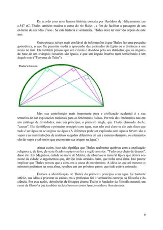 De acordo com uma famosa história contada por Heródoto de Halicarnasso, em
c.547 aC, Thales também mudou o curso do rio Halys , a fim de facilitar a passagem de um
exército do rei lídio Creso . Se esta história é verdadeira, Thales deve ter morrido depois de este
ano.

               Outro pouco, talvez mais confiável de informações é que Thales fez uma pesquisa
geométrica, o que lhe permitiu medir a apreensão das pirâmides do Egito ou a distância a um
navio no mar. Ele também provou que um círculo é dividido pelo seu diâmetro, que os ângulos
da base de um triângulo isósceles são iguais, e que um ângulo inscrito num semicírculo é um
ângulo reto ("Teorema de Tales").




               Mas sua contribuição mais importante para a civilização ocidental é a sua
tentativa de dar explicações racionais para os fenômenos físicos. Por trás dos fenômenos não era
um catálogo de divindades, mas um princípio, o primeiro single, que Thales chamado Arche,
"causar". Ele identificou o primeiro princípio com água, mas não está claro se ele quis dizer que
tudo é ser água ou se origina na água. (A diferença pode ser explicada com água a ferver: são o
vapor e as manifestações de resíduos salgados diferentes de um e mesmo elemento, ou elementos
são de vapor e sal novos que encontram sua origem na água?)

                Ainda assim, isso não significa que Thales realmente quebrou com a explicação
religiosa e, de fato, ele teria ficado surpreso ao ler a seção anterior. "Tudo está cheio de deuses",
disse ele. Em Magnésia, cidade ao norte de Mileto, ele observou o mineral típica que deriva seu
nome da cidade, e argumentou que, devido ímãs atraídos ferro, que tinha uma alma. Isto parece
implicar que Thales pensou que a alma era a causa do movimento. A idéia de que até mesmo os
minerais poderiam ter uma alma, resultou em um próximo passo: que tudo estava animado.

                Embora a identificação de Thales do primeiro princípio com água foi bastante
infeliz, sua idéia a procurar as causas mais profundas foi o verdadeiro começo da filosofia e da
ciência. Por esta razão, Aristóteles de Estagira chama Thales o fundador da filosofia natural, um
ramo da filosofia que também incluía homens como Anaximandro e Anaxímenes.




                                                                                                   9
 