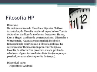 Filosofia HP
Descrição
Os maiores nomes da filosofia antiga são Platão e
Aristóteles; da filosofia medieval: Agostinho e Tomás
de Aquino; da filosofia moderna: Descartes, Hume,
Kant e Hegel; da filosofia contemporânea: Nietzsche e
Wittgenstein. Alguns acrescentariam Hobbes e
Rousseau pela contribuição à filosofia política. Eu
acrescentaria Thomas Kuhn pela contribuição à
filosofia da ciência.Nos próximos meses, pretendo
selecionar alguns textos destes filósofos (sempre que
possível, relacionados à questão do tempo).
Disponível para:
- Dispositivos Android
 