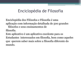 Enciclopédia de Filosofia
Enciclopédia dos Filósofos e Filosofia é uma
aplicação com informação detalhada de 500 grandes
filósofos e seus ensinamentos de
filosofia.
Este aplicativo é um aplicativo excelente para os
Estudantes interessados em filosofia, bem como aqueles
que querem saber mais sobre a filosofia diferente do
mundo.
 