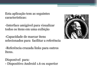 Esta aplicação tem as seguintes
características:
-Interface amigável para visualizar
todos os itens em uma exibição
-Capacidade de marcar itens
selecionados para facilitar a referência
-Referência cruzada links para outros
Itens.
Disponível para:
- Dispositivo Android 1.6 ou superior
 