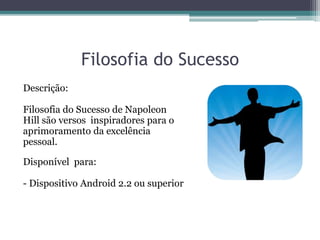 Filosofia do Sucesso
Descrição:
Filosofia do Sucesso de Napoleon
Hill são versos inspiradores para o
aprimoramento da excelência
pessoal.
Disponível para:
- Dispositivo Android 2.2 ou superior
 