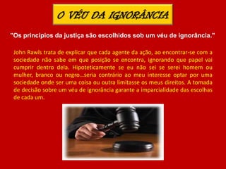 John Rawls trata de explicar que cada agente da ação, ao encontrar-se com a
sociedade não sabe em que posição se encontra, ignorando que papel vai
cumprir dentro dela. Hipoteticamente se eu não sei se serei homem ou
mulher, branco ou negro…seria contrário ao meu interesse optar por uma
sociedade onde ser uma coisa ou outra limitasse os meus direitos. A tomada
de decisão sobre um véu de ignorância garante a imparcialidade das escolhas
de cada um.
O VÉU DA IGNORÂNCIA
"Os princípios da justiça são escolhidos sob um véu de ignorância."
 
