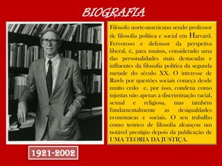 Filósofo norte-americano sendo professor
de filosofia política e social em Harvard.
Fervoroso e defensor da perspetiva
liberal, é, para muitos, considerado uma
das personalidades mais destacadas e
influentes da filosofia política da segunda
metade do século XX. O interesse de
Rawls por questões sociais começa desde
muito cedo e, por isso, condena como
injustas não apenas a discriminação racial,
sexual e religiosa, mas também
fundamentalmente as desigualdades
económicas e sociais. O seu trabalho
como teórico de filosofia alcançou um
notável prestígio depois da publicação de
UMA TEORIA DA JUSTIÇA.
1921-2002
BIOGRAFIA
 