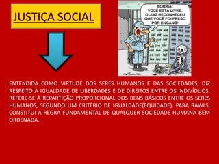 ENTENDIDA COMO VIRTUDE DOS SERES HUMANOS E DAS SOCIEDADES, DIZ
RESPEITO À IGUALDADE DE LIBERDADES E DE DIREITOS ENTRE OS INDIVÍDUOS.
REFERE-SE À REPARTIÇÃO PROPORCIONAL DOS BENS BÁSICOS ENTRE OS SERES
HUMANOS, SEGUNDO UM CRITÉRIO DE IGUALDADE(EQUIDADE). PARA RAWLS,
CONSTITUI A REGRA FUNDAMENTAL DE QUALQUER SOCIEDADE HUMANA BEM
ORDENADA.
 