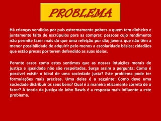 Há crianças vendidas por pais extremamente pobres a quem tem dinheiro e
juntamente falta de escrúpulos para as comprar; pessoas cujo rendimento
não permite fazer mais do que uma refeição por dia; jovens que não têm a
menor possibilidade de adquirir pelo menos a escolaridade básica; cidadãos
que estão presos por terem defendido as suas ideias.
Perante casos como estes sentimos que as nossas intuições morais de
justiça e igualdade não são respeitadas. Surge assim a pergunta: Como é
possível existir o ideal de uma sociedade justa? Este problema pode ter
formulações mais precisas. Uma delas é a seguinte: Como deve uma
sociedade distribuir os seus bens? Qual é a maneira eticamente correta de o
fazer? A teoria da justiça de John Rawls é a resposta mais influente a este
problema.
 