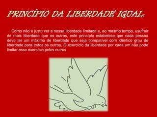 Como não é justo ver a nossa liberdade limitada e, ao mesmo tempo, usufruir
de mais liberdade que os outros, este princípio estabelece que cada pessoa
deve ter um máximo de liberdade que seja compatível com idêntico grau de
liberdade para todos os outros. O exercício da liberdade por cada um não pode
limitar esse exercício pelos outros
 