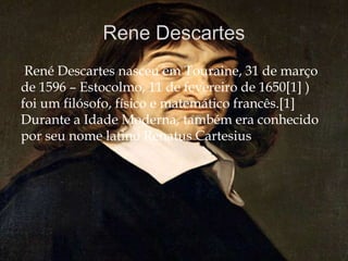 René Descartes nasceu em Touraine, 31 de março
de 1596 – Estocolmo, 11 de fevereiro de 1650[1] )
foi um filósofo, físico e matemático francês.[1]
Durante a Idade Moderna, também era conhecido
por seu nome latino Renatus Cartesius.
 