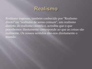 Realismo ingénuo, também conhecido por "Realismo
direto" ou "realismo de senso comum", um realismo
distinto do realismo científico, acredita que o que
percebemos diretamente corresponde ao que as coisas são
realmente. Os nossos sentidos dão-nos diretamente o
mundo.
 