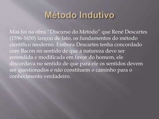 Mas foi na obra “Discurso do Método” que René Descartes
(1596-1650) lançou de fato, os fundamentos do método
científico moderno. Embora Descartes tenha concordado
com Bacon no sentido de que a natureza deve ser
entendida e modificada em favor do homem, ele
discordava no sentido de que para ele os sentidos devem
ser questionados e não constituem o caminho para o
conhecimento verdadeiro.
 