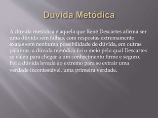 A dúvida metódica é aquela que René Descartes afirma ser
uma dúvida sem falhas, com respostas extremamente
exatas sem nenhuma possibilidade de dúvida, em outras
palavras, a dúvida metódica foi o meio pelo qual Descartes
se valeu para chegar a um conhecimento firme e seguro.
Foi a dúvida levada ao extremo para se extrair uma
verdade incontestável, uma primeira verdade.
 