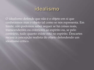 O idealismo defende que não é o objeto em si que
conhecemos mas o objeto tal como se nos representa. Em
limite, não podemos saber sequer se há coisas reais,
transcendentes ou exteriores ao espírito ou, se pelo
contrário, tudo quanto existe está no espírito. Descartes
recusa a concepção realista do objeto defendendo um
idealismo crítico.
 