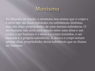 Na filosofia da mente, o monismo nos ensina que o corpo e
a alma não são duas entidades ou substâncias distintas,
mas sim duas propriedades de uma mesma substância. O
ser humano não seria uma junção entre uma alma e um
corpo; o ser humano é a alma e o corpo reunidos, o ser
humano é a própria substância. A alma e o corpo seriam
apenas duas propriedades dessa substância que se chama
ser humano.
 