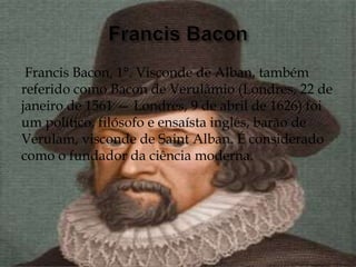 Francis Bacon, 1°. Visconde de Alban, também
referido como Bacon de Verulâmio (Londres, 22 de
janeiro de 1561 — Londres, 9 de abril de 1626) foi
um político, filósofo e ensaísta inglês, barão de
Verulam, visconde de Saint Alban. É considerado
como o fundador da ciência moderna.
 