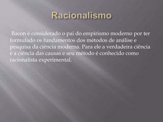 Bacon é considerado o pai do empirismo moderno por ter
formulado os fundamentos dos métodos de análise e
pesquisa da ciência moderna. Para ele a verdadeira ciência
é a ciência das causas e seu método é conhecido como
racionalista experimental.
 