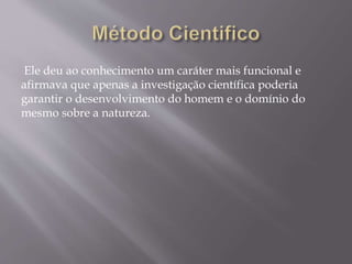 Ele deu ao conhecimento um caráter mais funcional e
afirmava que apenas a investigação científica poderia
garantir o desenvolvimento do homem e o domínio do
mesmo sobre a natureza.
 