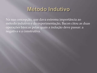 Na sua concepção, que dava extrema importância ao
método indutivo e da experimentação, Bacon citou as duas
operações básicas pelas quais a indução deve passar: a
negativa e a construtiva.
 