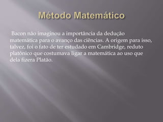 Bacon não imaginou a importância da dedução
matemática para o avanço das ciências. A origem para isso,
talvez, foi o fato de ter estudado em Cambridge, reduto
platônico que costumava ligar a matemática ao uso que
dela fizera Platão.
 