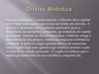 Para fundamentar o conhecimento, o filósofo deve rejeitar
como falso tudo aquilo que possa ser posto em dúvida. A
dúvida é, portanto, um momento necessário para a
descoberta da substância pensante, da realidade do sujeito
que pensa. Através da dúvida metódica, o filósofo chega à
descoberta de sua própria existência enquanto substância
pensante. A palavra cogito (penso) deriva da expressão
latina cogito ergo sum (penso logo existo) e remete à auto
evidência do sujeito pensante . O cogito é a certeza que o
sujeito pensante tem da sua existência enquanto tal.
 