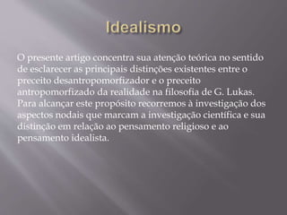 O presente artigo concentra sua atenção teórica no sentido
de esclarecer as principais distinções existentes entre o
preceito desantropomorfizador e o preceito
antropomorfizado da realidade na filosofia de G. Lukas.
Para alcançar este propósito recorremos à investigação dos
aspectos nodais que marcam a investigação científica e sua
distinção em relação ao pensamento religioso e ao
pensamento idealista.
 
