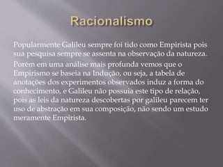 Popularmente Galileu sempre foi tido como Empirista pois
sua pesquisa sempre se assenta na observação da natureza.
Porém em uma análise mais profunda vemos que o
Empirismo se baseia na Indução, ou seja, a tabela de
anotações dos experimentos observados induz a forma do
conhecimento, e Galileu não possuia este tipo de relação,
pois as leis da natureza descobertas por galileu parecem ter
uso de abstração em sua composição, não sendo um estudo
meramente Empirista.
 