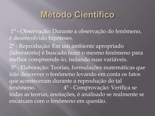 1° - Observação: Durante a observação do fenômeno,
é desenvolvido hipóteses.
2° - Reprodução: Em um ambiente apropriado
(laboratório) é buscado fazer o mesmo fenômeno para
melhor compreende-lo, isolando suas variáveis.
3° - Elaboração: Teorias, formulações matemáticas que
irão descrever o fenômeno levando em conta os fatos
que aconteceram durante a reprodução do tal
fenômeno. 4° - Comprovação: Verifica se
todas as teorias, anotações, é analisado se realmente se
encaixam com o fenômeno em questão.
 