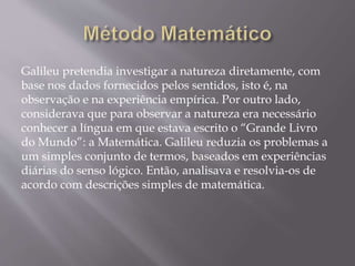 Galileu pretendia investigar a natureza diretamente, com
base nos dados fornecidos pelos sentidos, isto é, na
observação e na experiência empírica. Por outro lado,
considerava que para observar a natureza era necessário
conhecer a língua em que estava escrito o “Grande Livro
do Mundo”: a Matemática. Galileu reduzia os problemas a
um simples conjunto de termos, baseados em experiências
diárias do senso lógico. Então, analisava e resolvia-os de
acordo com descrições simples de matemática.
 
