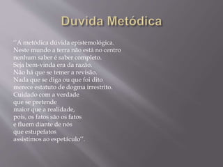 ‘’A metódica dúvida epistemológica.
Neste mundo a terra não está no centro
nenhum saber é saber completo.
Seja bem-vinda era da razão.
Não há que se temer a revisão.
Nada que se diga ou que foi dito
merece estatuto de dogma irrestrito.
Cuidado com a verdade
que se pretende
maior que a realidade,
pois, os fatos são os fatos
e fluem diante de nós
que estupefatos
assistimos ao espetáculo’’.
 
