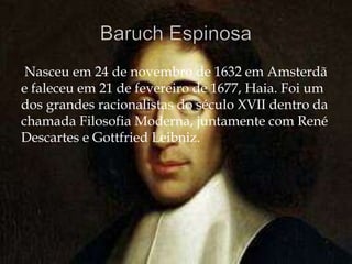 Nasceu em 24 de novembro de 1632 em Amsterdã
e faleceu em 21 de fevereiro de 1677, Haia. Foi um
dos grandes racionalistas do século XVII dentro da
chamada Filosofia Moderna, juntamente com René
Descartes e Gottfried Leibniz.
 