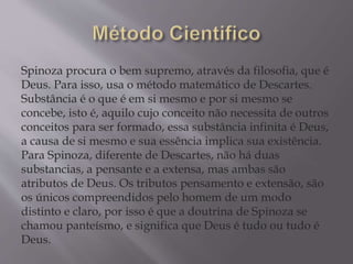 Spinoza procura o bem supremo, através da filosofia, que é
Deus. Para isso, usa o método matemático de Descartes.
Substância é o que é em si mesmo e por si mesmo se
concebe, isto é, aquilo cujo conceito não necessita de outros
conceitos para ser formado, essa substância infinita é Deus,
a causa de si mesmo e sua essência implica sua existência.
Para Spinoza, diferente de Descartes, não há duas
substancias, a pensante e a extensa, mas ambas são
atributos de Deus. Os tributos pensamento e extensão, são
os únicos compreendidos pelo homem de um modo
distinto e claro, por isso é que a doutrina de Spinoza se
chamou panteísmo, e significa que Deus é tudo ou tudo é
Deus.
 