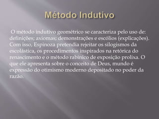 O método indutivo geométrico se caracteriza pelo uso de:
definições; axiomas; demonstrações e escólios (explicações).
Com isso, Espinoza pretendia rejeitar os silogismos da
escolástica, os procedimentos inspirados na retórica do
renascimento e o método rabínico de exposição prolixa. O
que ele apresenta sobre o conceito de Deus, mundo é
expressão do otimismo moderno depositado no poder da
razão.
 