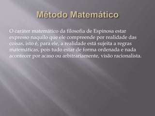 O caráter matemático da filosofia de Espinosa estar
expresso naquilo que ele compreende por realidade das
coisas, isto é, para ele, a realidade está sujeita a regras
matemáticas, pois tudo estar de forma ordenada e nada
acontecer por acaso ou arbitrariamente, visão racionalista.
 