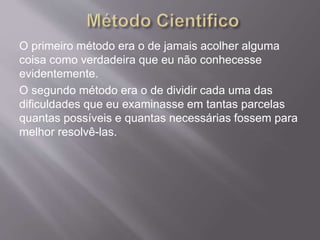 O primeiro método era o de jamais acolher alguma
coisa como verdadeira que eu não conhecesse
evidentemente.
O segundo método era o de dividir cada uma das
dificuldades que eu examinasse em tantas parcelas
quantas possíveis e quantas necessárias fossem para
melhor resolvê-las.
 