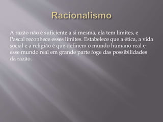 A razão não é suficiente a si mesma, ela tem limites, e
Pascal reconhece esses limites. Estabelece que a ética, a vida
social e a religião é que definem o mundo humano real e
esse mundo real em grande parte foge das possibilidades
da razão.
 