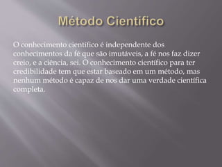 O conhecimento científico é independente dos
conhecimentos da fé que são imutáveis, a fé nos faz dizer
creio, e a ciência, sei. O conhecimento científico para ter
credibilidade tem que estar baseado em um método, mas
nenhum método é capaz de nos dar uma verdade científica
completa.
 