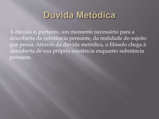 A dúvida é, portanto, um momento necessário para a
descoberta da substância pensante, da realidade do sujeito
que pensa. Através da dúvida metódica, o filósofo chega à
descoberta de sua própria existência enquanto substância
pensante.
 