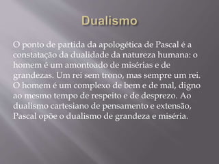 O ponto de partida da apologética de Pascal é a
constatação da dualidade da natureza humana: o
homem é um amontoado de misérias e de
grandezas. Um rei sem trono, mas sempre um rei.
O homem é um complexo de bem e de mal, digno
ao mesmo tempo de respeito e de desprezo. Ao
dualismo cartesiano de pensamento e extensão,
Pascal opõe o dualismo de grandeza e miséria.
 