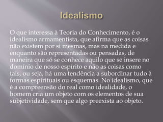 O que interessa à Teoria do Conhecimento, é o
idealismo armamentista, que afirma que as coisas
não existem por si mesmas, mas na medida e
enquanto são representadas ou pensadas, de
maneira que só se conhece aquilo que se insere no
domínio de nosso espírito e não as coisas como
tais, ou seja, há uma tendência a subordinar tudo à
formas espirituais ou esquemas. No idealismo, que
é a compreensão do real como idealidade, o
homem cria um objeto com os elementos de sua
subjetividade, sem que algo preexista ao objeto.
 