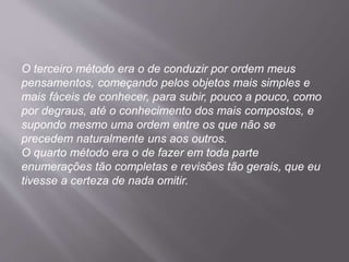 O terceiro método era o de conduzir por ordem meus
pensamentos, começando pelos objetos mais simples e
mais fáceis de conhecer, para subir, pouco a pouco, como
por degraus, até o conhecimento dos mais compostos, e
supondo mesmo uma ordem entre os que não se
precedem naturalmente uns aos outros.
O quarto método era o de fazer em toda parte
enumerações tão completas e revisões tão gerais, que eu
tivesse a certeza de nada omitir.
 