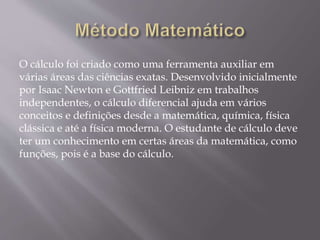 O cálculo foi criado como uma ferramenta auxiliar em
várias áreas das ciências exatas. Desenvolvido inicialmente
por Isaac Newton e Gottfried Leibniz em trabalhos
independentes, o cálculo diferencial ajuda em vários
conceitos e definições desde a matemática, química, física
clássica e até a física moderna. O estudante de cálculo deve
ter um conhecimento em certas áreas da matemática, como
funções, pois é a base do cálculo.
 